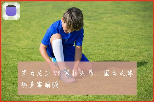 罗马尼亚 vs 塞拉利昂：国际足球热身赛前瞻