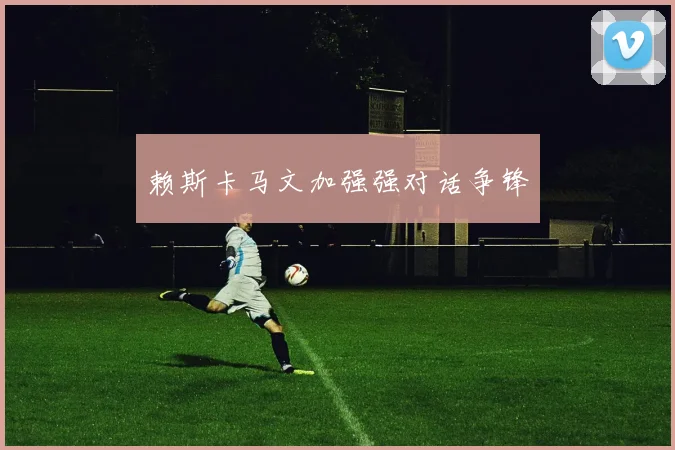 赖斯卡马文加强强对话争锋
