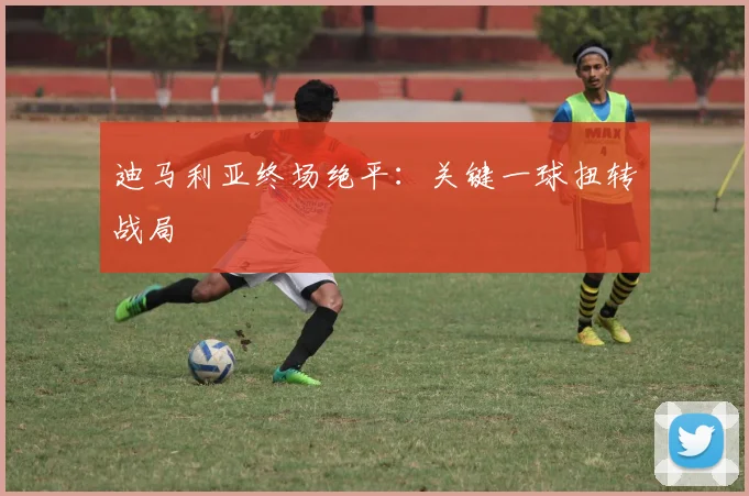 迪马利亚终场绝平：关键一球扭转战局
