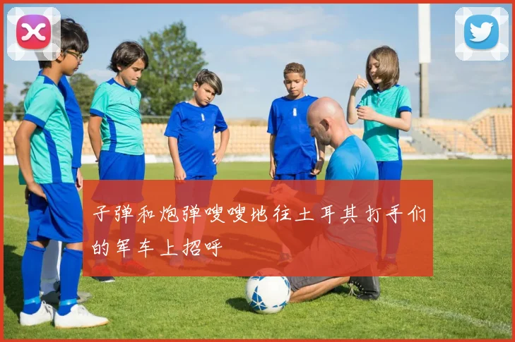子弹和炮弹嗖嗖地往土耳其打手们的军车上招呼