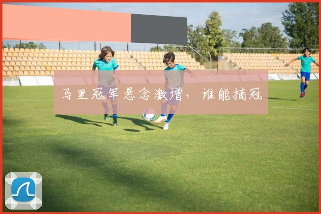 马里冠军悬念激增，谁能摘冠
