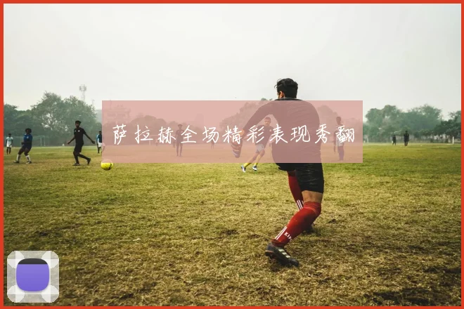 萨拉赫全场精彩表现秀翻