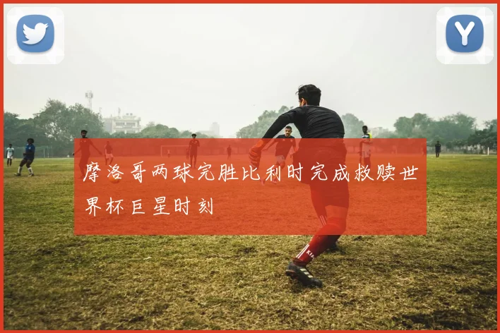 摩洛哥两球完胜比利时完成救赎世界杯巨星时刻