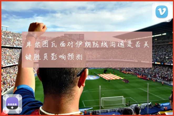 库尔图瓦面对伊朗防线沟通是否关键胜负影响预测