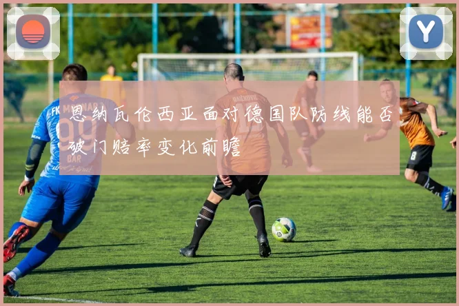 恩纳瓦伦西亚面对德国队防线能否破门赔率变化前瞻