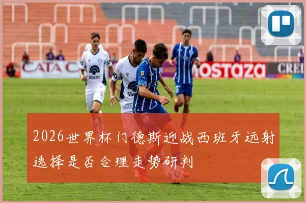 2026世界杯门德斯迎战西班牙远射选择是否合理走势研判