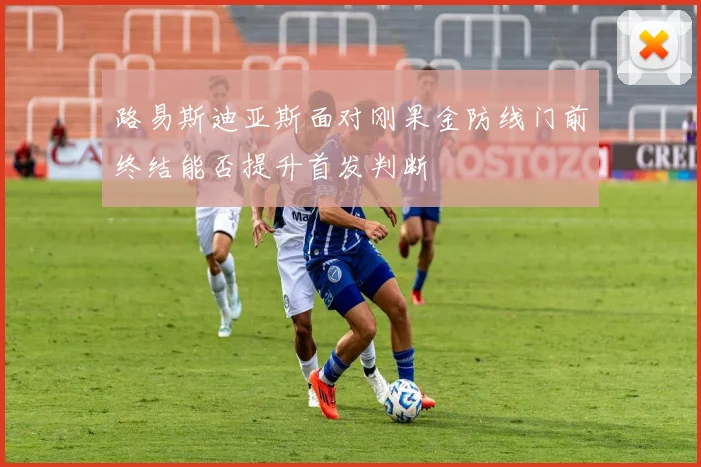 路易斯迪亚斯面对刚果金防线门前终结能否提升首发判断