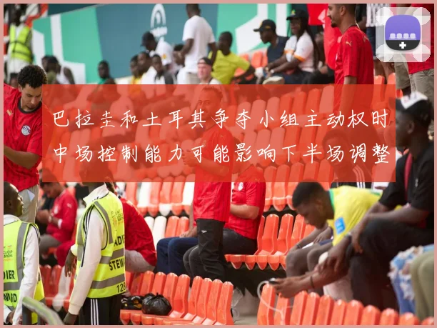 巴拉圭和土耳其争夺小组主动权时中场控制能力可能影响下半场调整