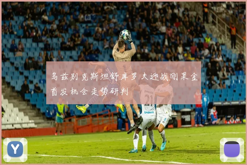 乌兹别克斯坦舒库罗夫迎战刚果金首发机会走势研判