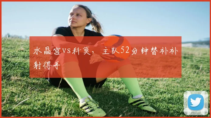 水晶宫vs科莫，主队52分钟替补补射得手