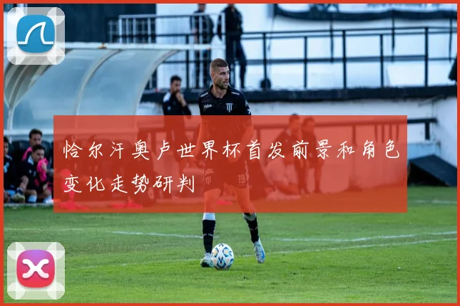 恰尔汗奥卢世界杯首发前景和角色变化走势研判