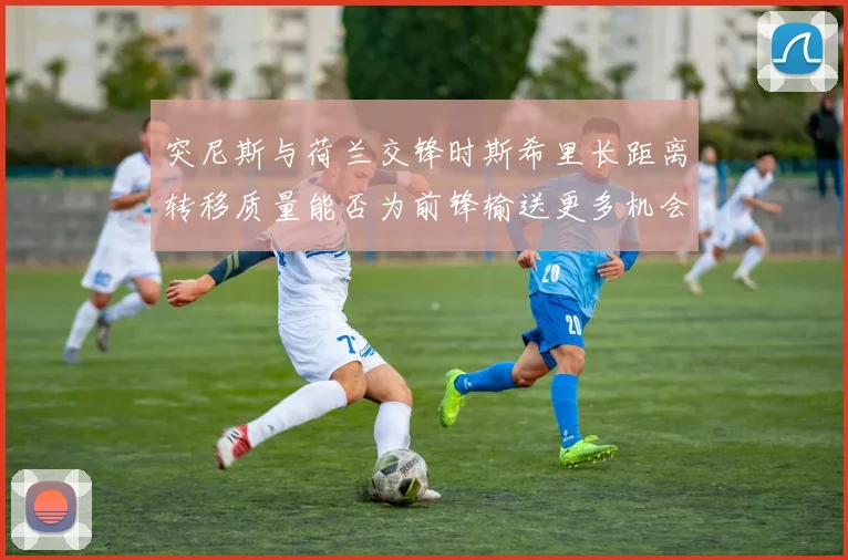 突尼斯与荷兰交锋时斯希里长距离转移质量能否为前锋输送更多机会