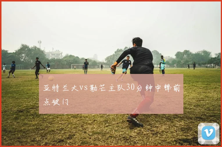 亚特兰大vs勒芒主队30分钟中锋前点破门