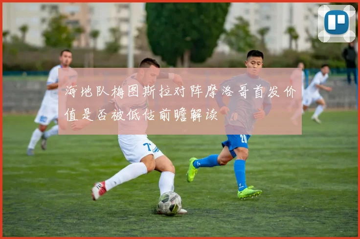 海地队梅图斯拉对阵摩洛哥首发价值是否被低估前瞻解读