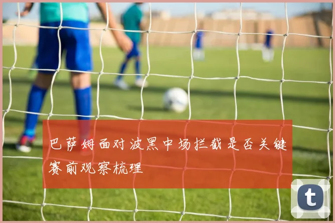 巴萨姆面对波黑中场拦截是否关键赛前观察梳理