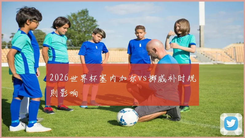 2026世界杯塞内加尔vs挪威补时规则影响