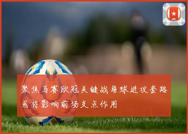 聚焦马赛欧冠关键战角球进攻套路或将影响前场支点作用