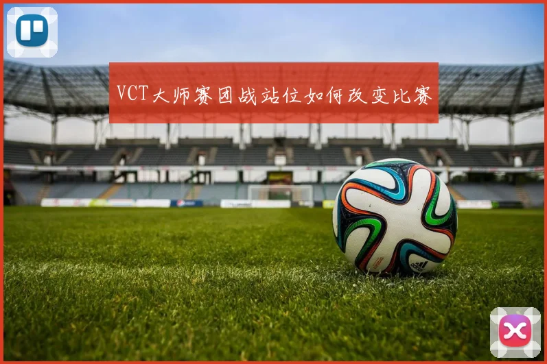 VCT大师赛团战站位如何改变比赛